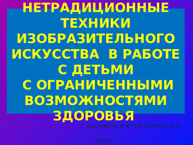 НЕТРАДИЦИОННЫЕ ТЕХНИКИ ИЗОБРАЗИТЕЛЬНОГО ИСКУССТВА В РАБОТЕ С ДЕТЬМИ  С ОГРАНИЧЕННЫМИ ВОЗМОЖНОСТЯМИ ЗДОРОВЬЯ Составила: учитель Павлова И.З. 2025 г.