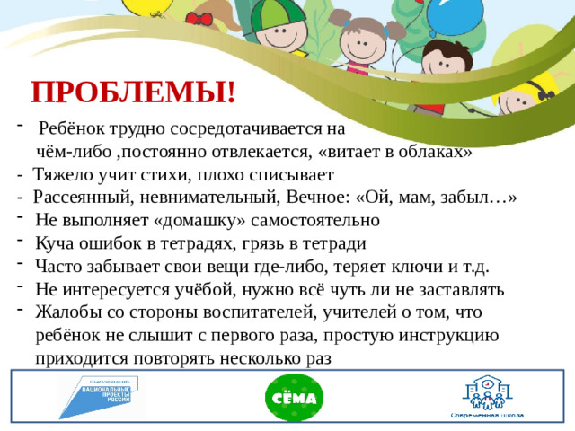 ПРОБЛЕМЫ! Ребёнок трудно сосредотачивается на  чём-либо ,постоянно отвлекается, «витает в облаках» - Тяжело учит стихи, плохо списывает - Рассеянный, невнимательный, Вечное: «Ой, мам, забыл…» Не выполняет «домашку» самостоятельно Куча ошибок в тетрадях, грязь в тетради Часто забывает свои вещи где-либо, теряет ключи и т.д. Не интересуется учёбой, нужно всё чуть ли не заставлять Жалобы со стороны воспитателей, учителей о том, что ребёнок не слышит с первого раза, простую инструкцию приходится повторять несколько раз