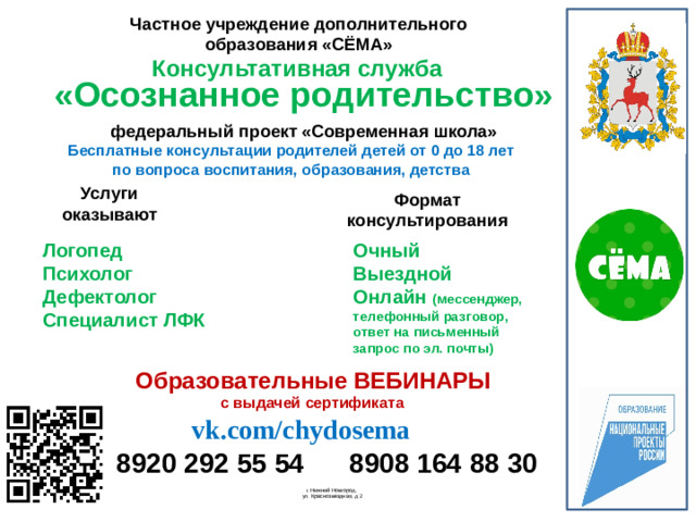 Частное учреждение дополнительного образования «СЁМА» Консультативная служба «Осознанное родительство» федеральный проект «Современная школа» Бесплатные консультации родителей детей от 0 до 18 лет по вопроса воспитания, образования, детства Услуги оказывают Формат консультирования Очный Выездной Логопед Психолог Онлайн (мессенджер, телефонный разговор, ответ на письменный запрос по эл. почты) Дефектолог Специалист ЛФК   Образовательные ВЕБИНАРЫ с выдачей сертификата vk.com/chydosema 8908 164 88 30 8920 292 55 54  г. Нижний Новгород,  ул. Краснозвездная, д 2