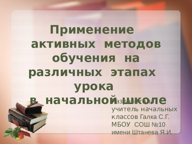 Применение активных методов обучения на различных этапах урока  в начальной школе Разработала учитель начальных классов Галка С.Г. МБОУ СОШ №10 имени Штанева Я.И.