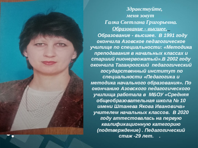 Здравствуйте, меня зовут Галка Светлана Григорьевна. Образование - высшее.    Образование - высшее. В 1991 году окончила Азовское педагогическое училище по специальности: «Методика преподавания в начальных классах и старший пионервожатый».В 2002 году окончила Таганрогский педагогический государственный институт по специальности «Педагогика и методика начального образования». По окончанию Азовского педагогического училища работала в  МБОУ «Средняя общеобразовательная школа № 10 имени Штанева Якова Ивановича» учителем начальных классов. В 2020 году аттестовалась на первую квалификационную категорию (подтверждение) . Педагогический стаж -29 лет. .