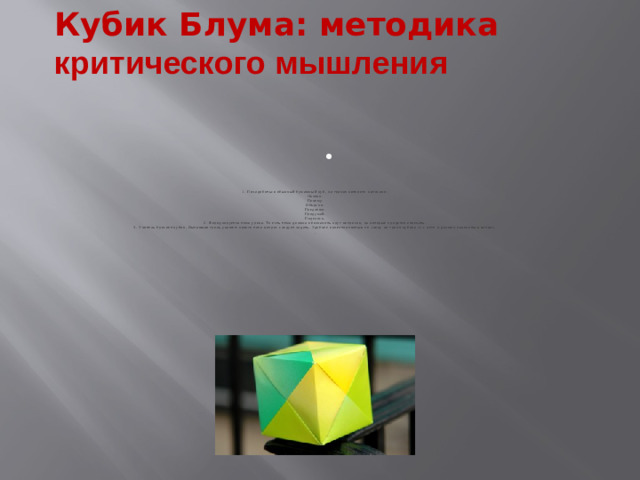 Кубик Блума: методика критического мышления     1. Понадобиться обычный бумажный куб, на гранях которого написано:  Назови.  Почему.  Объясни.  Предложи.  Придумай.  Поделись.  2. Формулируется тема урока. То есть тема должна обозначить круг вопросов, на которые придется отвечать.  3. Учитель бросает кубик. Выпавшая грань укажет: какого типа вопрос следует задать. Удобнее ориентироваться по слову на грани кубика — с него и должен начинаться вопрос.