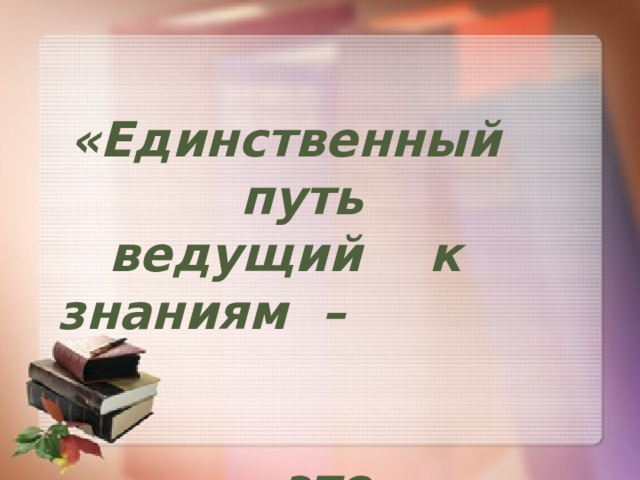«Единственный путь ведущий к знаниям – это деятельность…»    Бернард Шоу