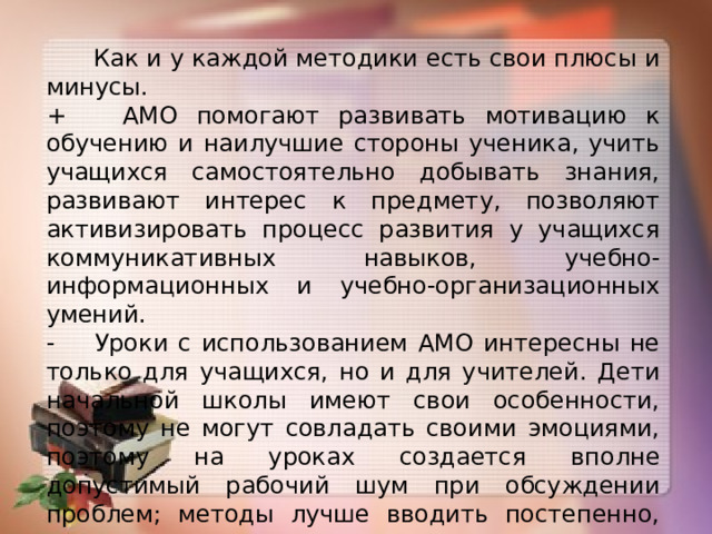 Как и у каждой методики есть свои плюсы и минусы. + АМО помогают развивать мотивацию к обучению и наилучшие стороны ученика, учить учащихся самостоятельно добывать знания, развивают интерес к предмету, позволяют активизировать процесс развития у учащихся коммуникативных навыков, учебно-информационных и учебно-организационных умений. - Уроки с использованием АМО интересны не только для учащихся, но и для учителей. Дети начальной школы имеют свои особенности, поэтому не могут совладать своими эмоциями, поэтому на уроках создается вполне допустимый рабочий шум при обсуждении проблем; методы лучше вводить постепенно, воспитывая у учащихся культуру дискуссии и сотрудничества; применять данные методики не обязательно все на каждом и на одном уроке.