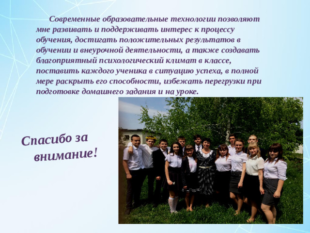 Спасибо за внимание!  Современные образовательные технологии позволяют мне развивать и поддерживать интерес к процессу обучения, достигать положительных результатов в обучении и внеурочной деятельности, а также создавать благоприятный психологический климат в классе, поставить каждого ученика в ситуацию успеха, в полной мере раскрыть его способности, избежать перегрузки при подготовке домашнего задания и на уроке.