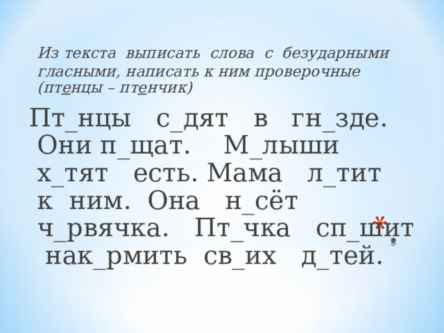 Из текста выписать слова с безударными гласными, написать к ним проверочные (пт е нцы – пт е нчик) Пт_нцы с_дят в гн_зде. Они п_щат. М_лыши х_тят есть. Мама л_тит к ним. Она н_сёт ч_рвячка. Пт_чка сп_шит нак_рмить св_их д_тей.