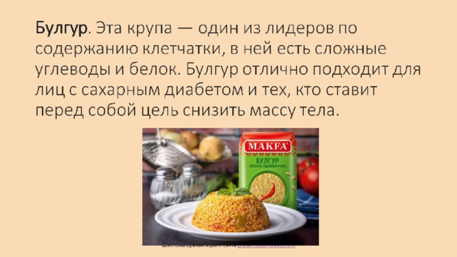 Булгур . Эта крупа — один из лидеров по содержанию клетчатки, в ней есть сложные углеводы и белок. Булгур отлично подходит для лиц с сахарным диабетом и тех, кто ставит перед собой цель снизить массу тела.