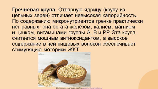 Гречневая крупа . Отварную ядрицу (крупу из цельных зерен) отличает невысокая калорийность. По содержанию микронутриентов гречке практически нет равных: она богата железом, калием, магнием и цинком, витаминами группы А, В и РР. Эта крупа считается мощным антиоксидантом, а высокое содержание в ней пищевых волокон обеспечивает стимуляцию моторики ЖКТ.