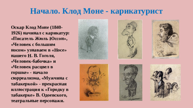 Начало. Клод Моне - карикатурист Оскар Клод Моне (1840-1926) начинал с карикатур: «Писатель Жюль Юссон», «Человек с большим носом» узнаваем в «Носе» нашего Н. В. Гоголя, «Человек-бабочка» и «Человек расцвел в горшке» - начало сюрреализма, «Мужчина с табакеркой» - прекрасная иллюстрация к «Городку в табакерке» В. Одоевского, театральные персонажи.