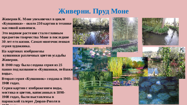 Живерни. Пруд Моне Живерни К. Моне увековечил в цикле «Кувшинки» - около 250 картин в технике масляной живописи. Это водяное растение стало главным предметом творчества Моне в последние 30 лет его жизни. Самая многочисленная серия художника. На картинах изображены  кувшинки различных цветов усадьбы Живерни. В 1900 году была создана серия из 25 панно под названием «Кувшинки, пейзажи воды». Вторая серия «Кувшинок» создана в 1903-1908 годах. Серии картин с изображением воды, мостика и цветов, написанных в 1898-1908 годах, были выставлены в парижской галерее Дюран-Рюэля в 1909 году.