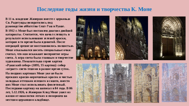 Последние годы жизни и творчества К. Моне В 11 в. владение Живерни вместе с церковью Св. Радегунды возвратились под руководство аббатства Сент-Уан в Руане. В 1912 г. Моне был поставлен диагноз двойной катаракты. Считается, что начал слепнуть в результате использования зеленой краски, которая в то время была ядовитой. После операций зрение не восстановилось полностью. Моне отказывался носить специальные очки: считал, что они искажают восприятие игры света. А игра света была главным в творчестве художника. Показательна серия картин «Руанский собор» (1895, 35 картин): собор «играет» свето-тенями в разное время суток. На поздних картинах Моне уже не было прежних красно-коричневых красок и чистых холодных оттенков зеленого и синего, вместо них Моне стал использовать фиолетовый. Последнюю картину он написал в 84 года. В 86 лет, 5.12.1926, в Живерни Клод Моне ушел из жизни от онкологии легких и похоронен на местном церковном кладбище.