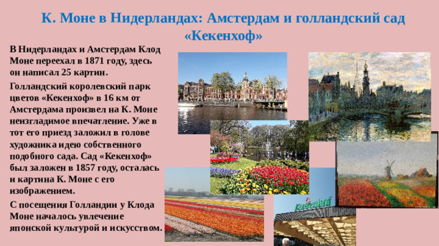 К. Моне в Нидерландах: Амстердам и голландский сад «Кекенхоф» В Нидерландах и Амстердам Клод Моне переехал в 1871 году, здесь он написал 25 картин. Голландский королевский парк цветов «Кекенхоф» в 16 км от Амстердама произвел на К. Моне неизгладимое впечатление. Уже в тот его приезд заложил в голове художника идею собственного подобного сада. Сад «Кекенхоф» был заложен в 1857 году, осталась и картина К. Моне с его изображением. С посещения Голландии у Клода Моне началось увлечение японской культурой и искусством.