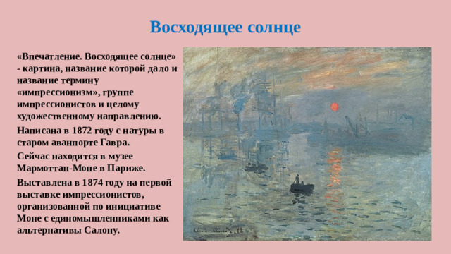 Восходящее солнце «Впечатление. Восходящее солнце» - картина, название которой дало и название термину «импрессионизм», группе импрессионистов и целому художественному направлению. Написана в 1872 году с натуры в старом аванпорте Гавра. Сейчас находится в музее Мармоттан-Моне в Париже. Выставлена в 1874 году на первой выставке импрессионистов, организованной по инициативе Моне с единомышленниками как альтернативы Салону.