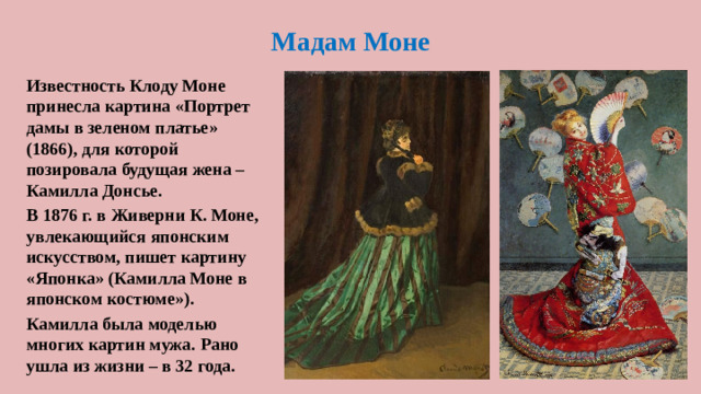 Мадам Моне Известность Клоду Моне принесла картина «Портрет дамы в зеленом платье» (1866), для которой позировала будущая жена – Камилла Донсье. В 1876 г. в Живерни К. Моне, увлекающийся японским искусством, пишет картину «Японка» (Камилла Моне в японском костюме»). Камилла была моделью многих картин мужа. Рано ушла из жизни – в 32 года.