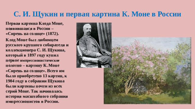 С. И. Щукин и первая картина К. Моне в России Первая картина Клода Моне, появившаяся в России – «Сирень на солнце» (1872). Клод Моне был любимцем русского крупного собирателя и коллекционера С. И. Щукина, который в 1897 году купил первое импрессионистическое полотно – картину К. Моне «Сирень на солнце». Всего им было приобретено 13 картин, к 1904 году в собрании Щукина были картины почти из всех серий Моне. Так начиналась история масштабного собрания импрессионистов в России.