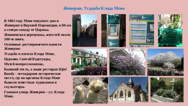 Живерни. Усадьба Клода Моне В 1883 году Моне покупает дом в Живерни в Верхней Нормандии, в 80 км к северо-западу от Парижа. Живописная деревушка, жителей около 500 человек. Основные достопримечательности Живерни: Усадьба и могила Клода Моне, Церковь Святой Радегунды, Музей импрессионизма, Бывший отель, а ныне ресторан Hjtel Baudy - легендарное историческое место, где во времена Клода Моне бывали известные художники и скульпторы. Главная улица Живерни – ул. Клода Моне.