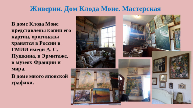 Живерни. Дом Клода Моне. Мастерская В доме Клода Моне представлены копии его картин, оригиналы хранятся в России в ГМИИ имени А. С. Пушкина, в Эрмитаже, в музеях Франции и мира . В доме много японской графики.