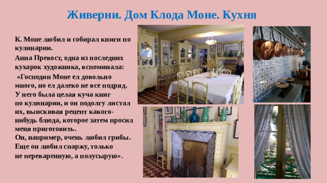 Живерни. Дом Клода Моне. Кухня К. Моне любил и собирал книги по кулинарии. Анна Превост, одна из последних кухарок художника, вспоминала:  «Господин Моне ел довольно много, но ел далеко не все подряд. У него была целая куча книг по кулинарии, и он подолгу листал их, выискивая рецепт какого-нибудь блюда, которое затем просил меня приготовить. Он, например, очень любил грибы. Еще он любил спаржу, только не переваренную, а полусырую» .
