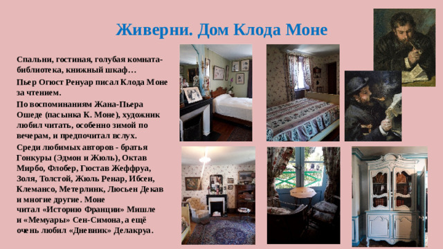 Живерни. Дом Клода Моне Спальни, гостиная, голубая комната-библиотека, книжный шкаф… Пьер Огюст Ренуар писал Клода Моне за чтением. По воспоминаниям Жана-Пьера Ошеде (пасынка К. Моне), художник любил читать, особенно зимой по вечерам, и предпочитал вслух. Среди любимых авторов - братья Гонкуры (Эдмон и Жюль), Октав Мирбо, Флобер, Гюстав Жеффруа, Золя, Толстой, Жюль Ренар, Ибсен, Клемансо, Метерлинк, Люсьен Декав и многие другие. Моне читал «Историю Франции» Мишле и «Мемуары» Сен-Симона, а ещё очень любил «Дневник» Делакруа.