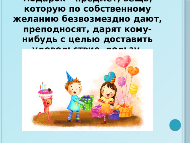 Подарок - предмет, вещь, которую по собственному желанию безвозмездно дают, преподносят, дарят кому-нибудь с целью доставить удовольствие, пользу.