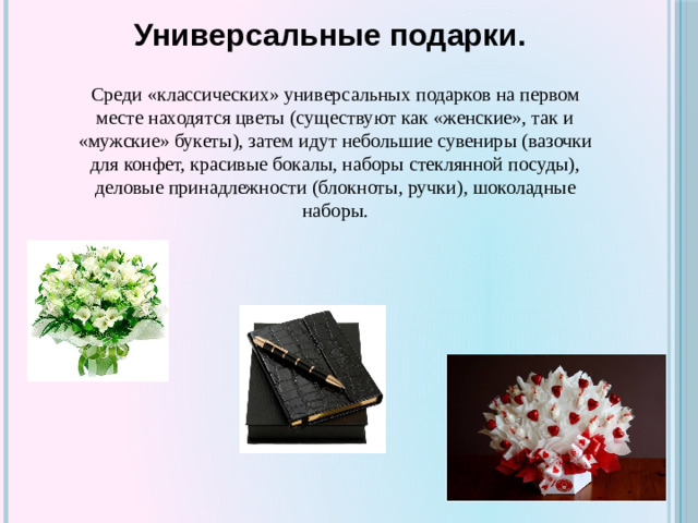 Универсальные подарки. Среди «классических» универсальных подарков на первом месте находятся цветы (существуют как «женские», так и «мужские» букеты), затем идут небольшие сувениры (вазочки для конфет, красивые бокалы, наборы стеклянной посуды), деловые принадлежности (блокноты, ручки), шоколадные наборы.