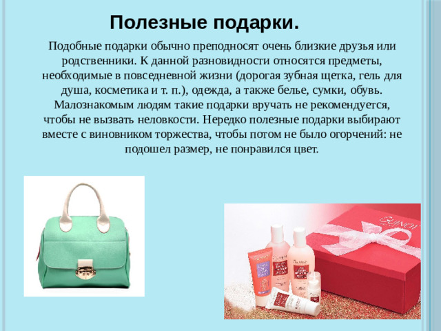 Полезные подарки. Подобные подарки обычно преподносят очень близкие друзья или родственники. К данной разновидности относятся предметы, необходимые в повседневной жизни (дорогая зубная щетка, гель для душа, косметика и т. п.), одежда, а также белье, сумки, обувь. Малознакомым людям такие подарки вручать не рекомендуется, чтобы не вызвать неловкости. Нередко полезные подарки выбирают вместе с виновником торжества, чтобы потом не было огорчений: не подошел размер, не понравился цвет.