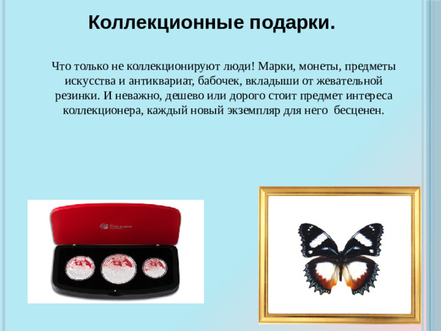 Коллекционные подарки. Что только не коллекционируют люди! Марки, монеты, предметы искусства и антиквариат, бабочек, вкладыши от жевательной резинки. И неважно, дешево или дорого стоит предмет интереса коллекционера, каждый новый экземпляр для него бесценен.