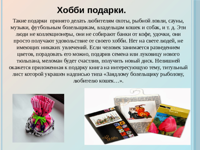 Хобби подарки.  Такие подарки принято делать любителям охоты, рыбной ловли, сауны, музыки, футбольным болельщикам, владельцам кошек и собак, и т. д. Эти люди не коллекционеры, они не собирают банки от кофе, удочки, они просто получают удовольствие от своего хобби. Нет на свете людей, не имеющих никаких увлечений. Если человек занимается разведением цветов, порадовать его можно, подарив семена или луковицу нового тюльпана, меломан будет счастлив, получить новый диск. Нелишней окажется приложенная к подарку книга на интересующую тему, титульный лист которой украшен надписью типа «Заядлому болельщику рыболову, любителю кошек…».