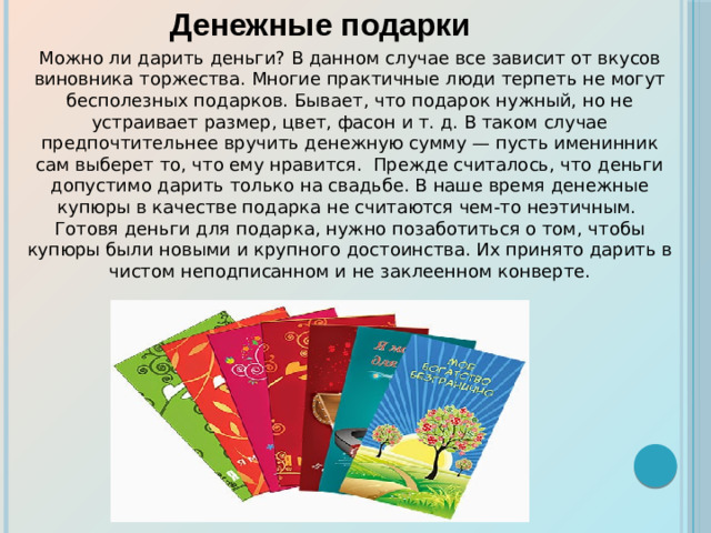 Можно ли дарить деньги? В данном случае все зависит от вкусов виновника торжества. Многие практичные люди терпеть не могут бесполезных подарков. Бывает, что подарок нужный, но не устраивает размер, цвет, фасон и т. д. В таком случае предпочтительнее вручить денежную сумму — пусть именинник сам выберет то, что ему нравится. Прежде считалось, что деньги допустимо дарить только на свадьбе. В наше время денежные купюры в качестве подарка не считаются чем-то неэтичным.  Готовя деньги для подарка, нужно позаботиться о том, чтобы купюры были новыми и крупного достоинства. Их принято дарить в чистом неподписанном и не заклеенном конверте. Денежные подарки