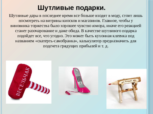 Шутливые подарки. Шутливые дары в последнее время все больше входят в моду, стоит лишь посмотреть на витрины киосков и магазинов. Главное, чтобы у виновника торжества было хорошее чувство юмора, иначе его реакцией станет разочарование и даже обида. В качестве шутливого подарка подойдет все, что угодно. Это может быть кухонная клеенка под названием «скатерть-самобранка», калькулятор предназначить для подсчета грядущих прибылей и т. д.