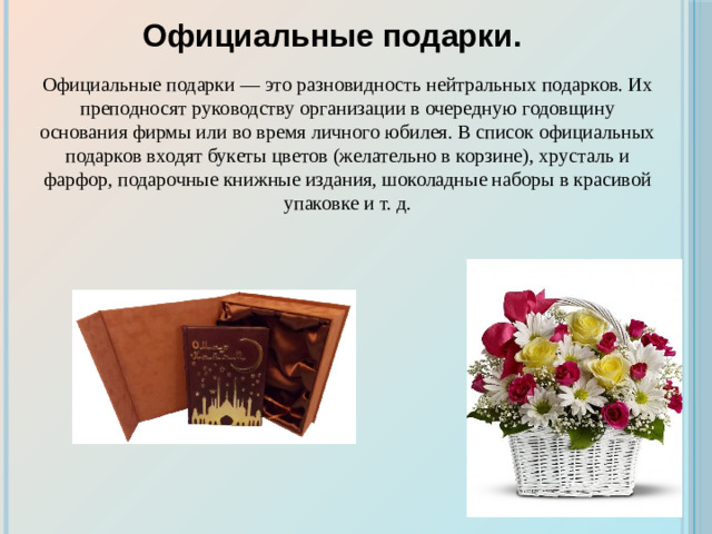 Официальные подарки. Официальные подарки — это разновидность нейтральных подарков. Их преподносят руководству организации в очередную годовщину основания фирмы или во время личного юбилея. В список официальных подарков входят букеты цветов (желательно в корзине), хрусталь и фарфор, подарочные книжные издания, шоколадные наборы в красивой упаковке и т. д.