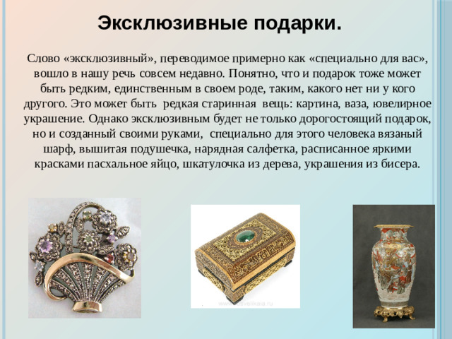 Эксклюзивные подарки. Слово «эксклюзивный», переводимое примерно как «специально для вас», вошло в нашу речь совсем недавно. Понятно, что и подарок тоже может быть редким, единственным в своем роде, таким, какого нет ни у кого другого. Это может быть редкая старинная вещь: картина, ваза, ювелирное украшение. Однако эксклюзивным будет не только дорогостоящий подарок, но и созданный своими руками, специально для этого человека вязаный шарф, вышитая подушечка, нарядная салфетка, расписанное яркими красками пасхальное яйцо, шкатулочка из дерева, украшения из бисера.