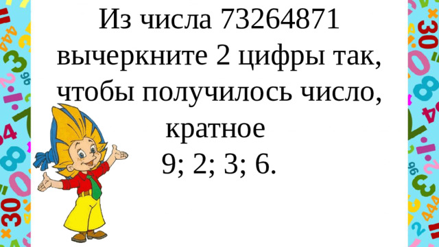 Из числа 73264871 вычеркните 2 цифры так, чтобы получилось число, кратное  9; 2; 3; 6.