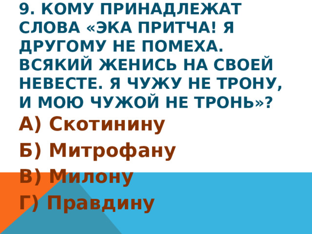 9. Кому принадлежат слова «Эка притча! Я другому не помеха. Всякий женись на своей невесте. Я чужу не трону, и мою чужой не тронь»? А) Скотинину Б) Митрофану В) Милону Г) Правдину