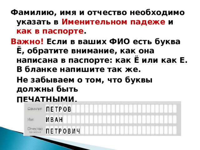 Фамилию, имя и отчество необходимо указать в Именительном падеже и как в паспорте . Важно! Если в ваших ФИО есть буква Ё, обратите внимание, как она написана в паспорте: как Ё или как Е. В бланке напишите так же.  Не забываем о том, что буквы должны быть  ПЕЧАТНЫМИ.