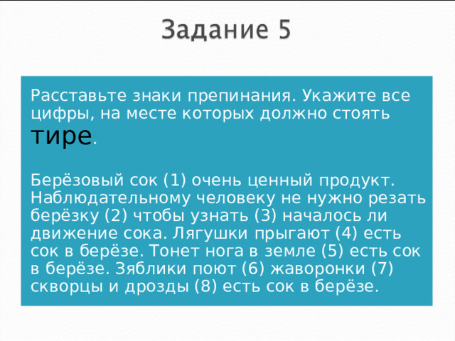 Расставьте знаки препинания. Укажите все цифры, на месте которых должно стоять тире . Берёзовый сок (1) очень ценный продукт. Наблюдательному человеку не нужно резать берёзку (2) чтобы узнать (3) началось ли движение сока. Лягушки прыгают (4) есть сок в берёзе. Тонет нога в земле (5) есть сок в берёзе. Зяблики поют (6) жаворонки (7) скворцы и дрозды (8) есть сок в берёзе.