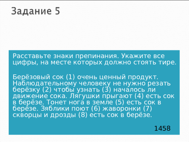 Расставьте знаки препинания. Укажите все цифры, на месте которых должно стоять тире. Берёзовый сок (1) очень ценный продукт. Наблюдательному человеку не нужно резать берёзку (2) чтобы узнать (3) началось ли движение сока. Лягушки прыгают (4) есть сок в берёзе. Тонет нога в земле (5) есть сок в берёзе. Зяблики поют (6) жаворонки (7) скворцы и дрозды (8) есть сок в берёзе.  1458