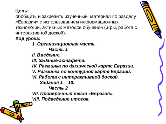 Цель: обобщить и  закрепить изученный материал по разделу «Евразия» с использованием информационных технологий, активных методов обучения (игры, работа с интерактивной доской). Ход урока:  1. Организационная часть.   Часть 1  II . Введение.  III . Задание-эстафета.  IV . Разминка по физической карте Евразии.  V . Разминка по контурной карте Евразии.  VI . Работа с интерактивной доской.   Задания 1 – 10.   Часть 2  VII . Проверочный тест «Евразия».  VIII . Подведение итогов.