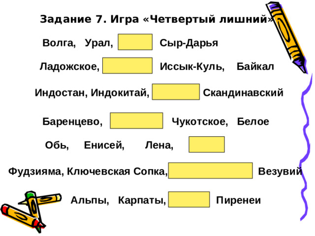 Задание 7. Игра «Четвертый лишний» Волга,  Урал,  Нева,  Сыр-Дарья Ладожское,  Желтое,  Иссык-Куль,  Байкал Индостан, Индокитай, Сахалин, Скандинавский Баренцево,  Охотское,  Чукотское,  Белое Обь,  Енисей,  Лена,  Инд Фудзияма, Ключевская Сопка, Килиманджаро,  Везувий Альпы,  Карпаты,  Анды,  Пиренеи
