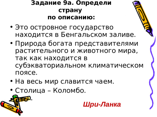Задание 9а. Определи страну  по описанию: Это островное государство находится в Бенгальском заливе. Природа богата представителями растительного и животного мира, так как находится в субэкваториальном климатическом поясе. На весь мир славится чаем. Столица – Коломбо. Это - Шри-Ланка