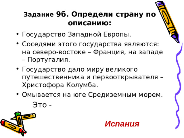 Задание 9б. Определи страну по описанию: Государство Западной Европы. Соседями этого государства являются: на северо-востоке – Франция, на западе – Португалия. Государство дало миру великого путешественника и первооткрывателя – Христофора Колумба. Омывается на юге Средиземным морем. Это - Это - Это - Испания