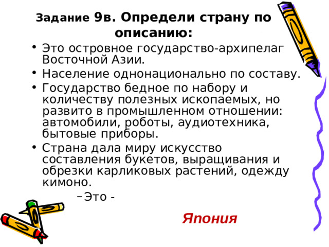 Задание 9в. Определи страну по описанию: Это островное государство-архипелаг Восточной Азии. Население однонационально по составу. Государство бедное по набору и количеству полезных ископаемых, но развито в промышленном отношении: автомобили, роботы, аудиотехника, бытовые приборы. Страна дала миру искусство составления букетов, выращивания и обрезки карликовых растений, одежду кимоно. Это - Это - Это - Это - Япония