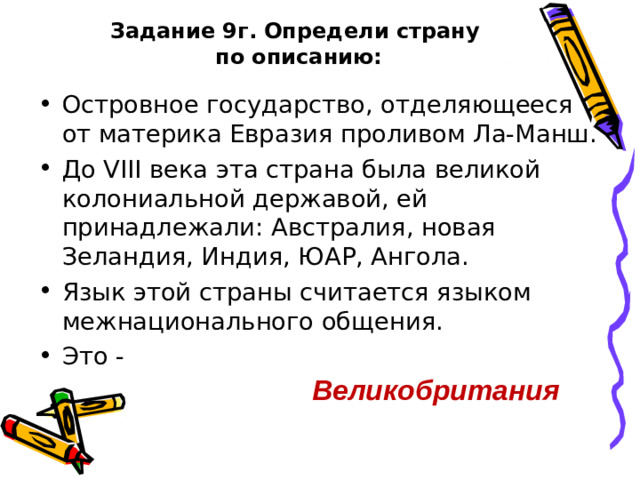 Задание 9г. Определи страну  по описанию: Островное государство, отделяющееся от материка Евразия проливом Ла-Манш. До VIII века эта страна была великой колониальной державой, ей принадлежали: Австралия, новая Зеландия, Индия, ЮАР, Ангола. Язык этой страны считается языком межнационального общения. Это - Великобритания