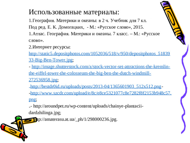 Использованные материалы: География. Материки и океаны: в 2 ч. Учебник для 7 кл. Под ред. Е. К. Домогацких, - М.: «Русское слово», 2015. Атлас. География. Материки и океаны. 7 класс. – М.: «Русское слово». Интернет ресурсы: http://static5.depositphotos.com/1052036/518/v/950/depositphotos_5183933-Big-Ben-Tower.jpg ; - http://image.shutterstock.com/z/stock-vector-set-attractions-the-kremlin-the-eiffel-tower-the-colosseum-the-big-ben-the-dutch-windmill-272536958.jpg ;