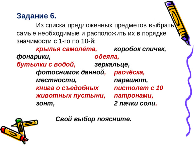 Задание 6.  Из списка предложенных предметов выбрать самые необходимые и расположить их в порядке значимости с 1-го по 10-й:  крылья самолёта,  коробок спичек,  фонарики,    одеяла,    бутылки с водой,  зеркальце,  фотоснимок данной ,  расчёска,  местности,   парашют,  книга о съедобных  пистолет с 10  животных пустыни,   патронами,  зонт,     2 пачки соли .           Свой выбор поясните.