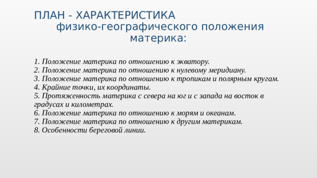 Добавьте на временную шкалу важные моменты в истории вашей страны. ПЛАН - ХАРАКТЕРИСТИКА  физико-географического положения материка: 1. Положение материка по отношению к экватору. 2. Положение материка по отношению к нулевому меридиану. 3. Положение материка по отношению к тропикам и полярным кругам. 4. Крайние точки, их координаты. 5. Протяженность материка с севера на юг и с запада на восток в градусах и километрах. 6. Положение материка по отношению к морям и океанам. 7. Положение материка по отношению к другим материкам. 8. Особенности береговой линии.