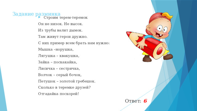 Задание разминка Строим терем-теремок Он не низок. Не высок. Из трубы валит дымок. Там живут герои дружно. С них пример всем брать нам нужно: Мышка –норушка, Лягушка – квакушка, Зайка – поскакайка, Лисичка – сестричка, Волчок – серый бочок, Петушок – золотой гребешок. Сколько в теремке друзей? Отгадайка поскорей!  Ответ: 6