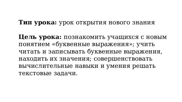 Тип урока: урок открытия нового знания  Цель урока: познакомить учащихся с новым понятием «буквенные выражения»; учить читать и записывать буквенные выражения, находить их значения; совершенствовать вычислительные навыки и умения решать текстовые задачи.