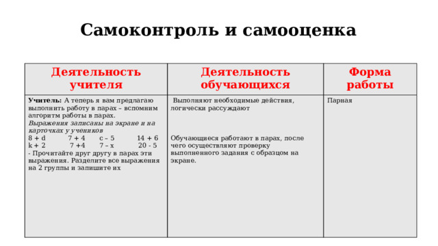 Самоконтроль и самооценка   Деятельность учителя Деятельность обучающихся Учитель: А теперь я вам предлагаю выполнить работу в парах – вспомним алгоритм работы в парах. Форма работы Выражения записаны на экране и на карточках у учеников   Выполняют необходимые действия, логически рассуждают   Парная 8 + d 7 + 4 c – 5 14 + 6 k + 2 7 +4 7 – x 20 - 5     - Прочитайте друг другу в парах эти выражения. Разделите все выражения на 2 группы и запишите их Обучающиеся работают в парах, после чего осуществляют проверку выполненного задания с образцом на экране.