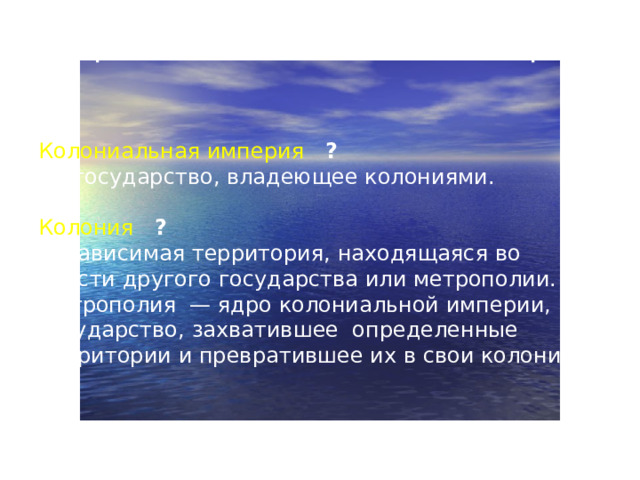 Первые колониальные империи Колониальная империя   ? — государство, владеющее колониями. Колония  ? — зависимая территория, находящаяся во власти другого государства или метрополии. Метрополия — ядро колониальной империи, государство, захватившее определенные территории и превратившее их в свои колонии